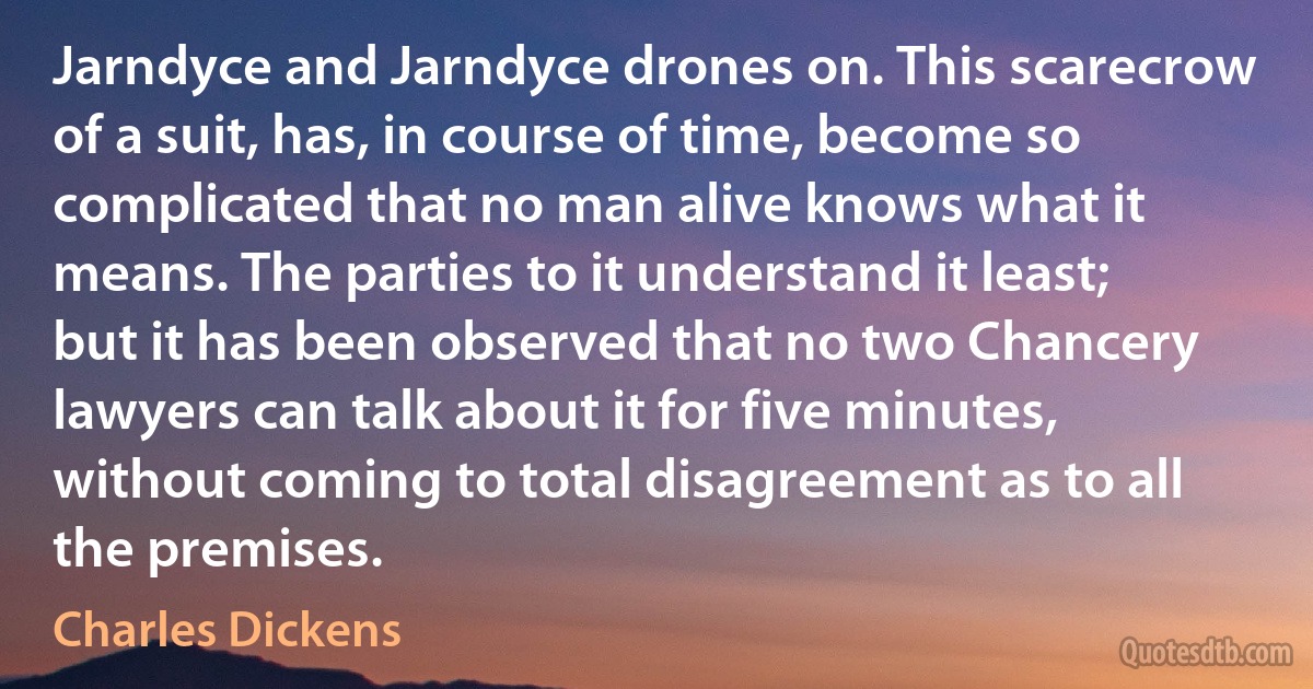 Jarndyce and Jarndyce drones on. This scarecrow of a suit, has, in course of time, become so complicated that no man alive knows what it means. The parties to it understand it least; but it has been observed that no two Chancery lawyers can talk about it for five minutes, without coming to total disagreement as to all the premises. (Charles Dickens)