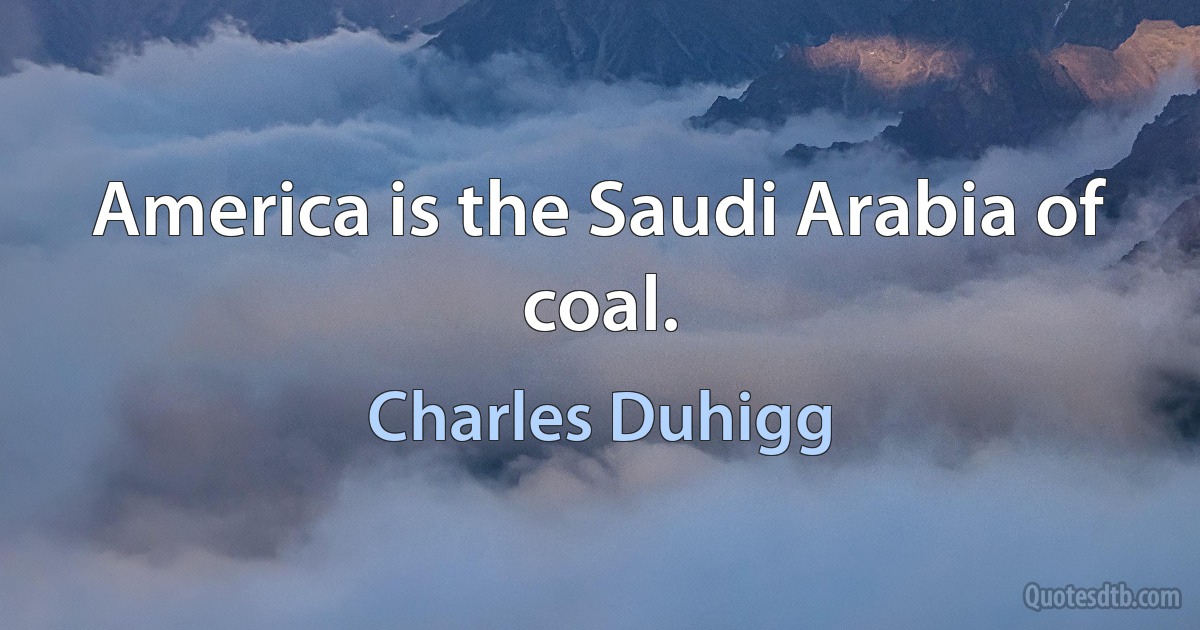 America is the Saudi Arabia of coal. (Charles Duhigg)