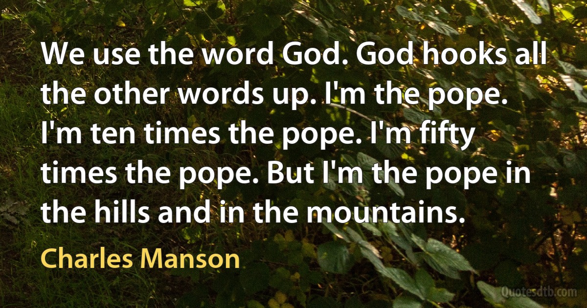 We use the word God. God hooks all the other words up. I'm the pope. I'm ten times the pope. I'm fifty times the pope. But I'm the pope in the hills and in the mountains. (Charles Manson)