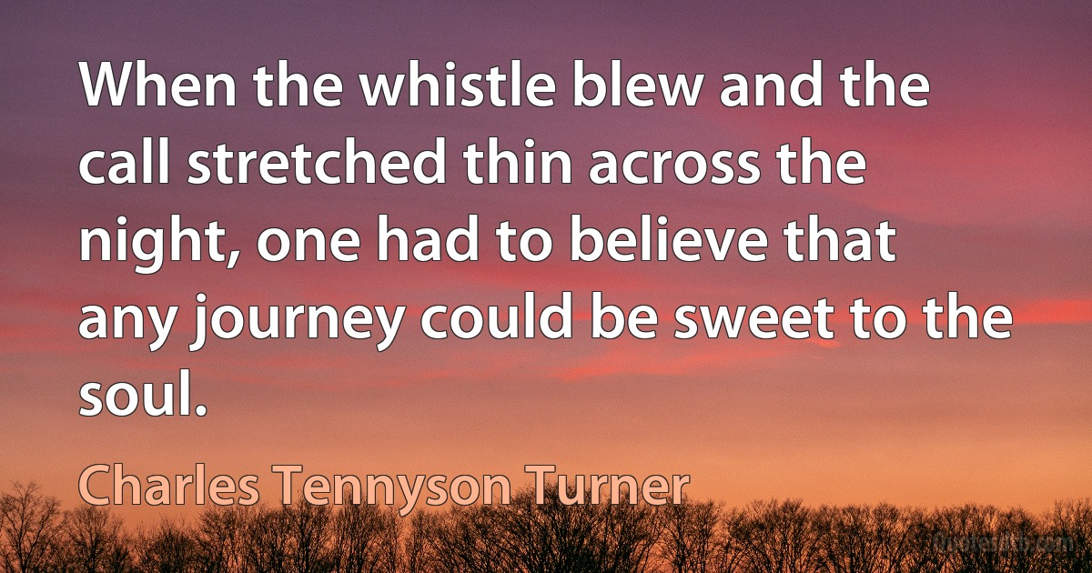 When the whistle blew and the call stretched thin across the night, one had to believe that any journey could be sweet to the soul. (Charles Tennyson Turner)