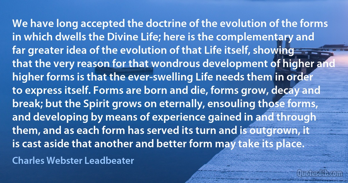 We have long accepted the doctrine of the evolution of the forms in which dwells the Divine Life; here is the complementary and far greater idea of the evolution of that Life itself, showing that the very reason for that wondrous development of higher and higher forms is that the ever-swelling Life needs them in order to express itself. Forms are born and die, forms grow, decay and break; but the Spirit grows on eternally, ensouling those forms, and developing by means of experience gained in and through them, and as each form has served its turn and is outgrown, it is cast aside that another and better form may take its place. (Charles Webster Leadbeater)