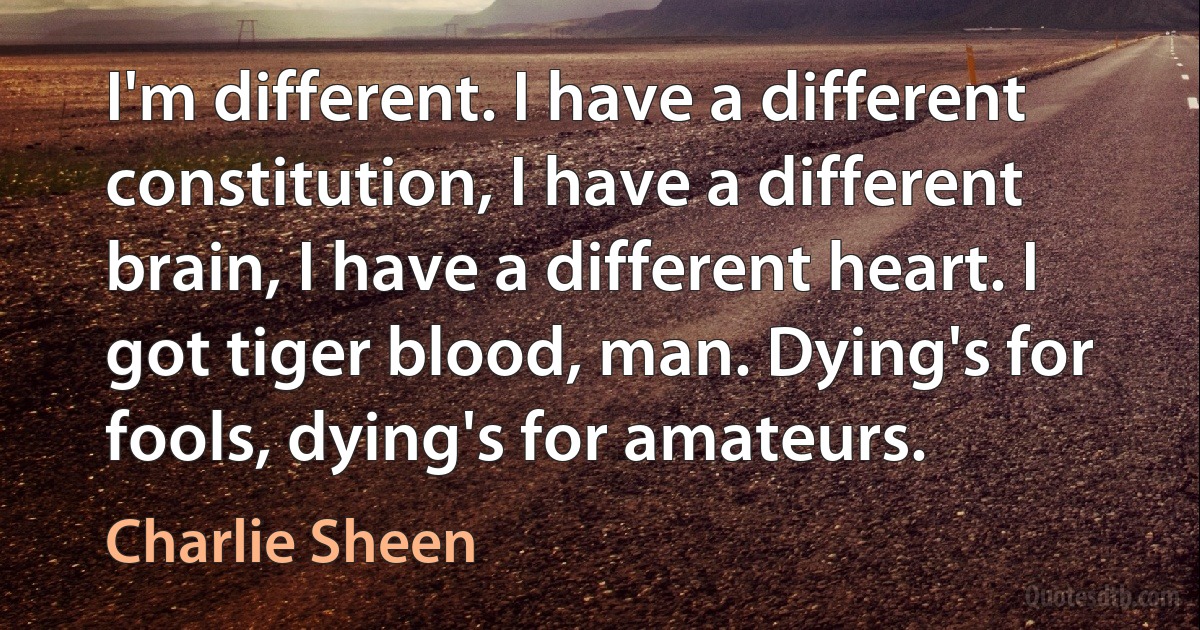 I'm different. I have a different constitution, I have a different brain, I have a different heart. I got tiger blood, man. Dying's for fools, dying's for amateurs. (Charlie Sheen)