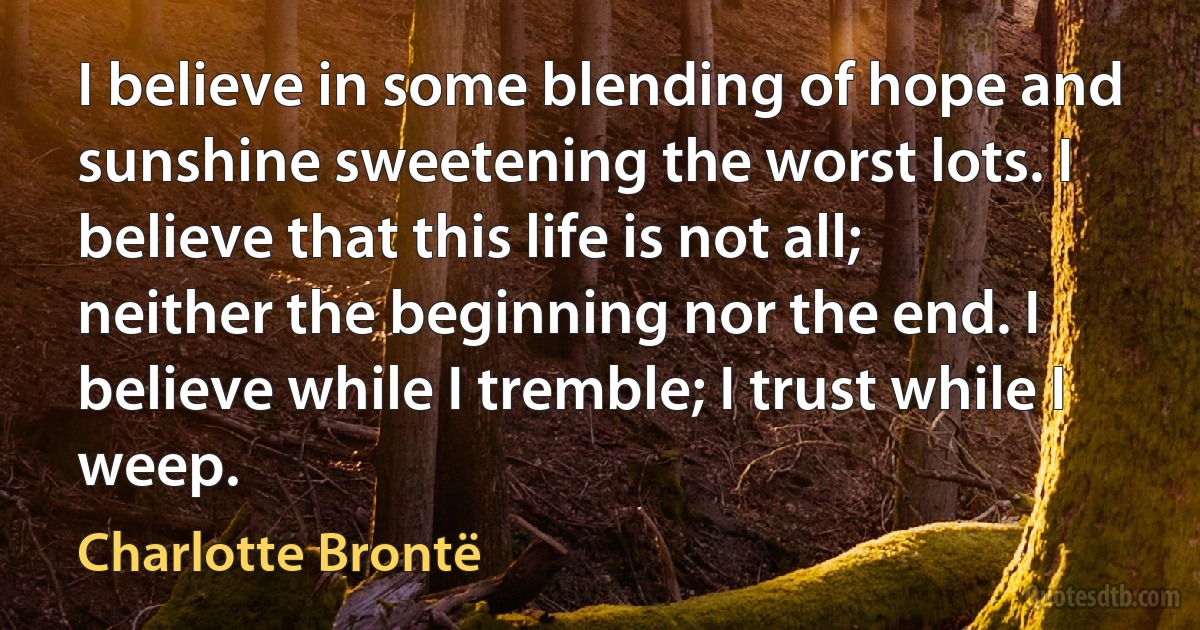 I believe in some blending of hope and sunshine sweetening the worst lots. I believe that this life is not all; neither the beginning nor the end. I believe while I tremble; I trust while I weep. (Charlotte Brontë)