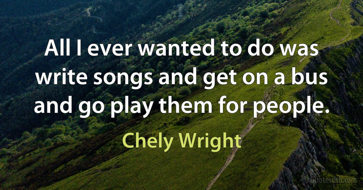 All I ever wanted to do was write songs and get on a bus and go play them for people. (Chely Wright)