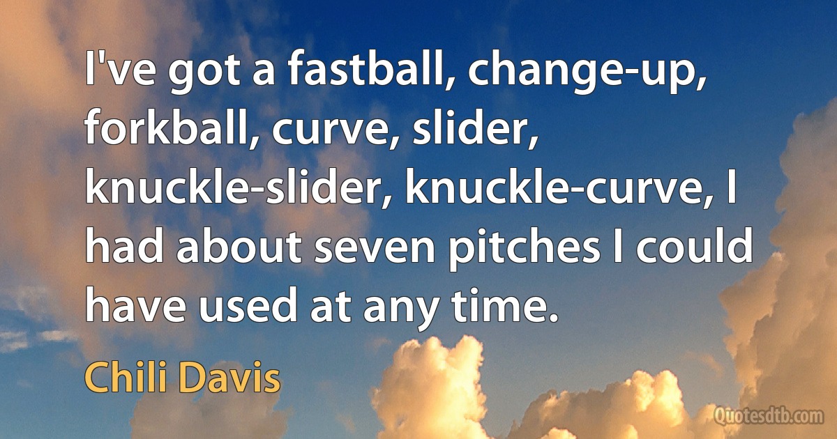 I've got a fastball, change-up, forkball, curve, slider, knuckle-slider, knuckle-curve, I had about seven pitches I could have used at any time. (Chili Davis)