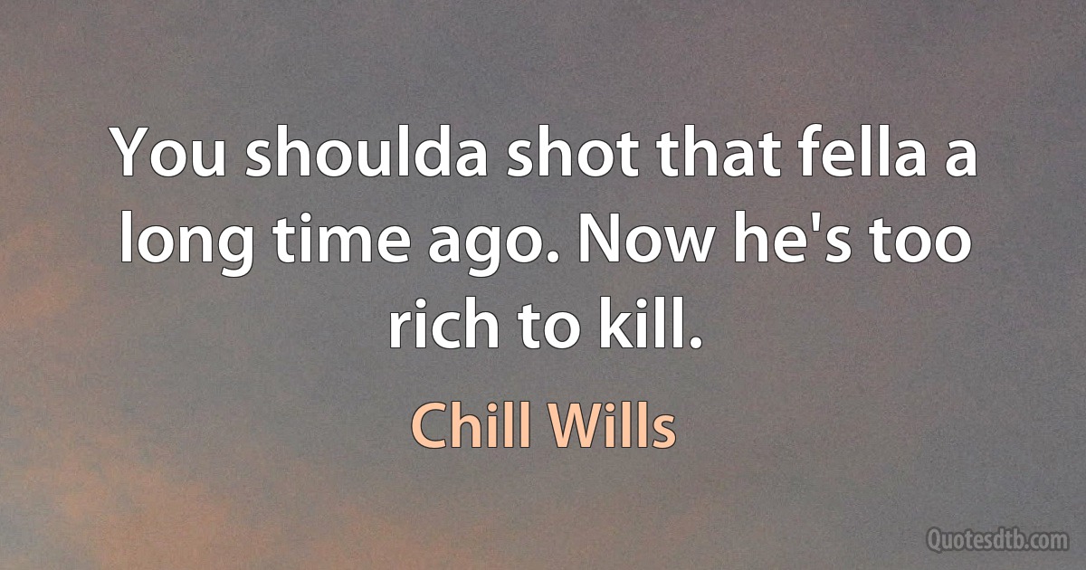 You shoulda shot that fella a long time ago. Now he's too rich to kill. (Chill Wills)