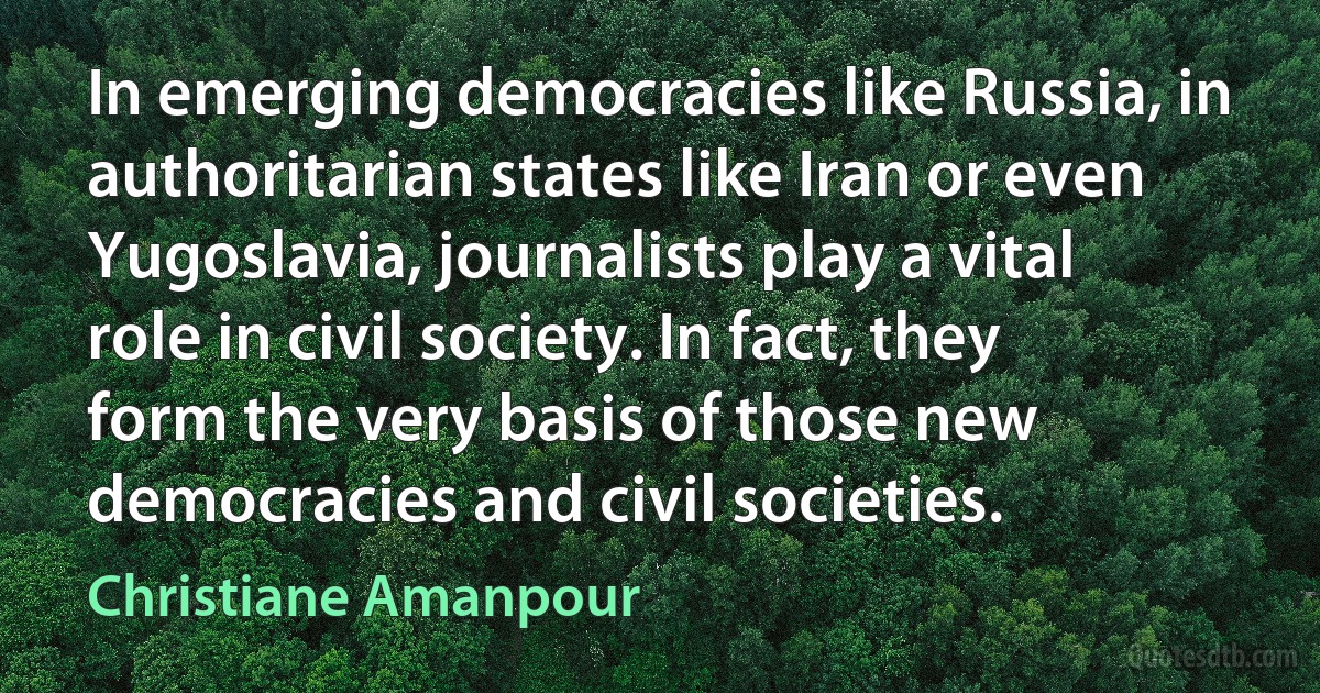 In emerging democracies like Russia, in authoritarian states like Iran or even Yugoslavia, journalists play a vital role in civil society. In fact, they form the very basis of those new democracies and civil societies. (Christiane Amanpour)