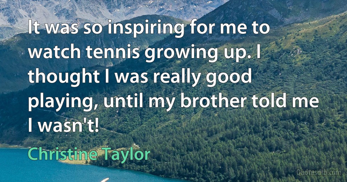 It was so inspiring for me to watch tennis growing up. I thought I was really good playing, until my brother told me I wasn't! (Christine Taylor)