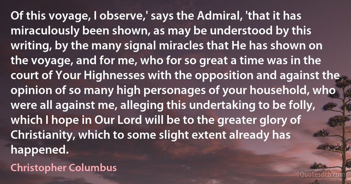 Of this voyage, I observe,' says the Admiral, 'that it has miraculously been shown, as may be understood by this writing, by the many signal miracles that He has shown on the voyage, and for me, who for so great a time was in the court of Your Highnesses with the opposition and against the opinion of so many high personages of your household, who were all against me, alleging this undertaking to be folly, which I hope in Our Lord will be to the greater glory of Christianity, which to some slight extent already has happened. (Christopher Columbus)