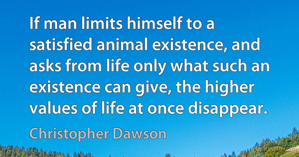 If man limits himself to a satisfied animal existence, and asks from life only what such an existence can give, the higher values of life at once disappear. (Christopher Dawson)