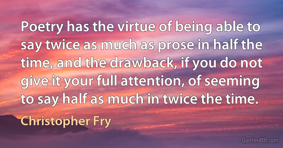 Poetry has the virtue of being able to say twice as much as prose in half the time, and the drawback, if you do not give it your full attention, of seeming to say half as much in twice the time. (Christopher Fry)