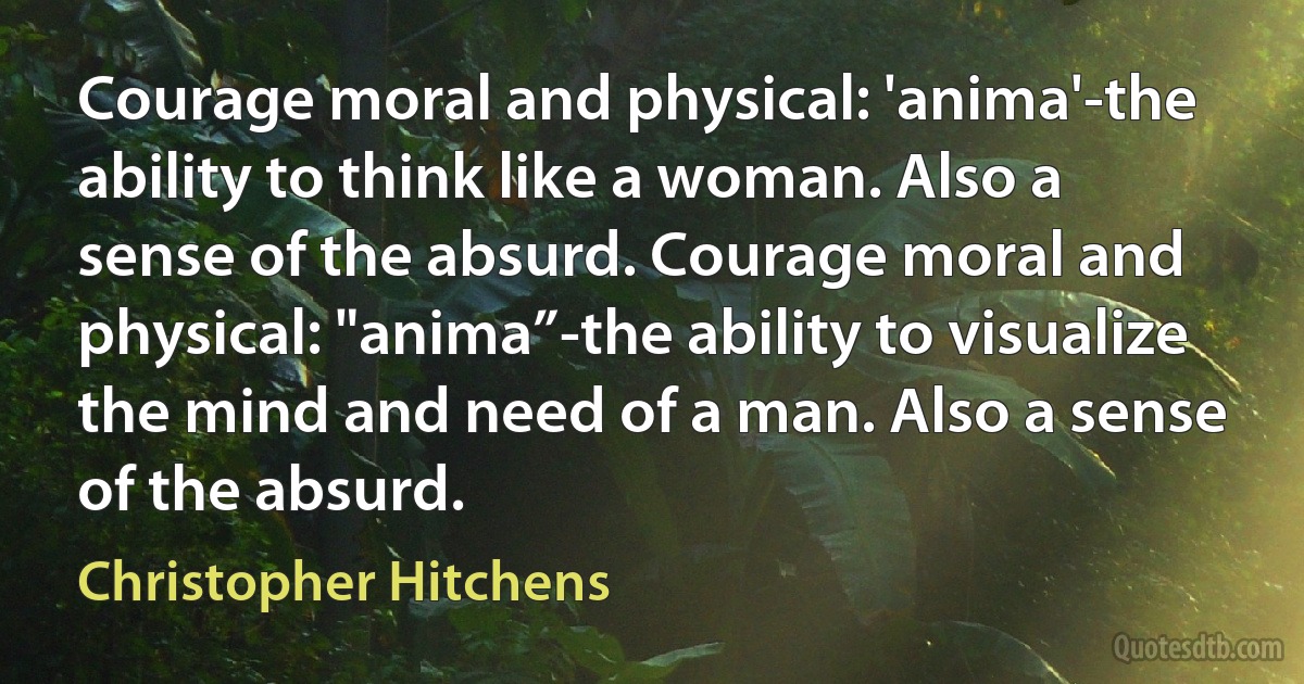 Courage moral and physical: 'anima'-the ability to think like a woman. Also a sense of the absurd. Courage moral and physical: "anima”-the ability to visualize the mind and need of a man. Also a sense of the absurd. (Christopher Hitchens)