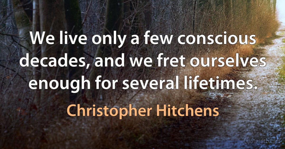 We live only a few conscious decades, and we fret ourselves enough for several lifetimes. (Christopher Hitchens)