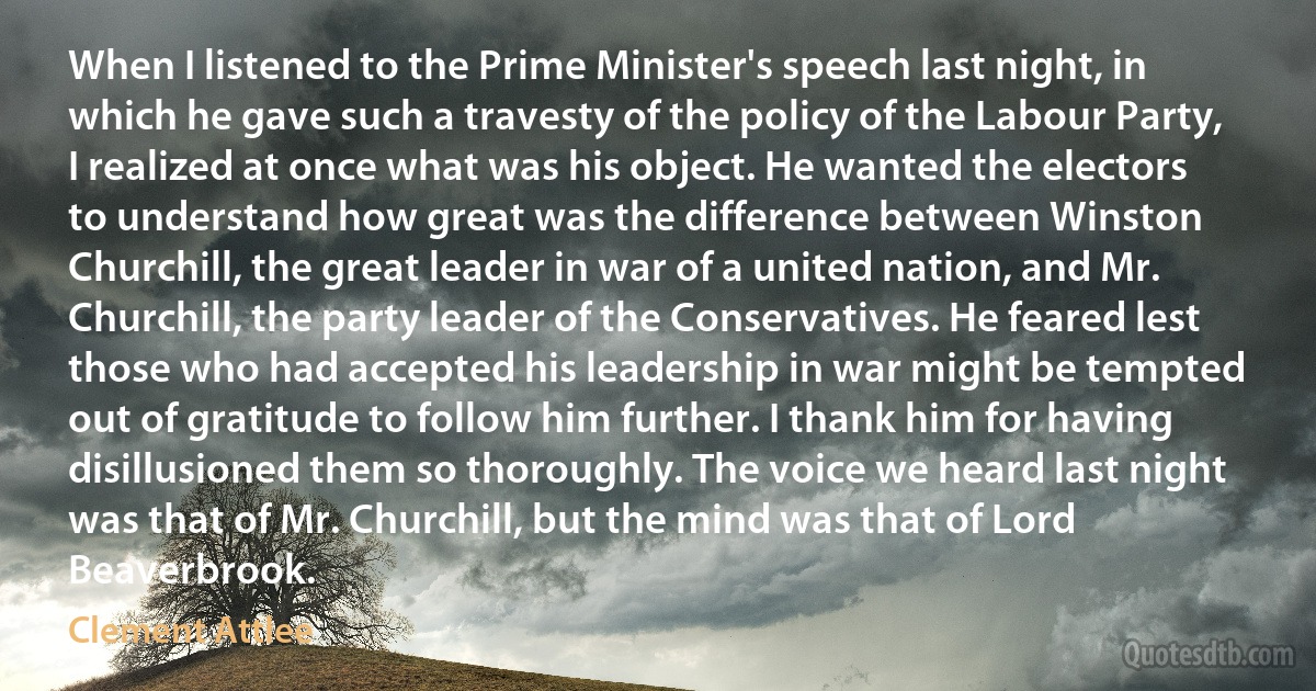 When I listened to the Prime Minister's speech last night, in which he gave such a travesty of the policy of the Labour Party, I realized at once what was his object. He wanted the electors to understand how great was the difference between Winston Churchill, the great leader in war of a united nation, and Mr. Churchill, the party leader of the Conservatives. He feared lest those who had accepted his leadership in war might be tempted out of gratitude to follow him further. I thank him for having disillusioned them so thoroughly. The voice we heard last night was that of Mr. Churchill, but the mind was that of Lord Beaverbrook. (Clement Attlee)