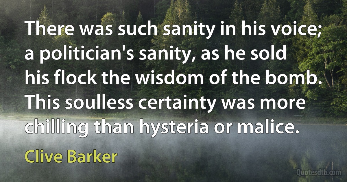 There was such sanity in his voice; a politician's sanity, as he sold his flock the wisdom of the bomb. This soulless certainty was more chilling than hysteria or malice. (Clive Barker)