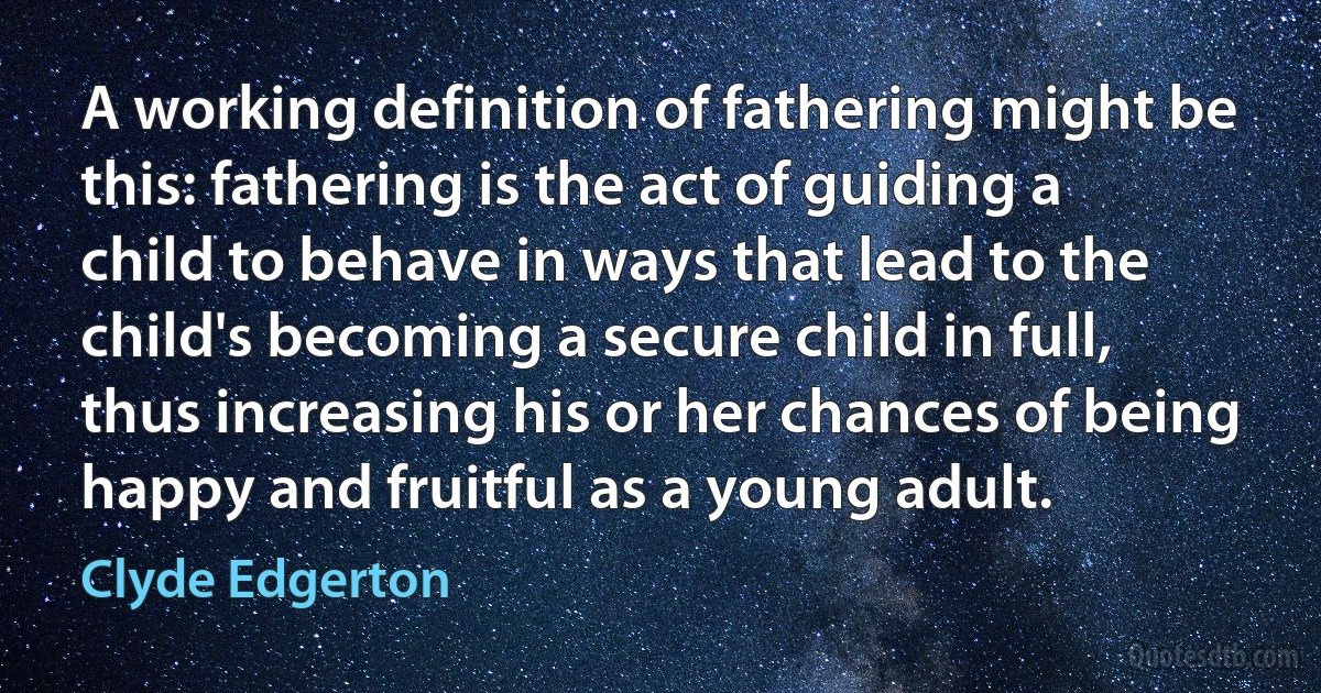 A working definition of fathering might be this: fathering is the act of guiding a child to behave in ways that lead to the child's becoming a secure child in full, thus increasing his or her chances of being happy and fruitful as a young adult. (Clyde Edgerton)