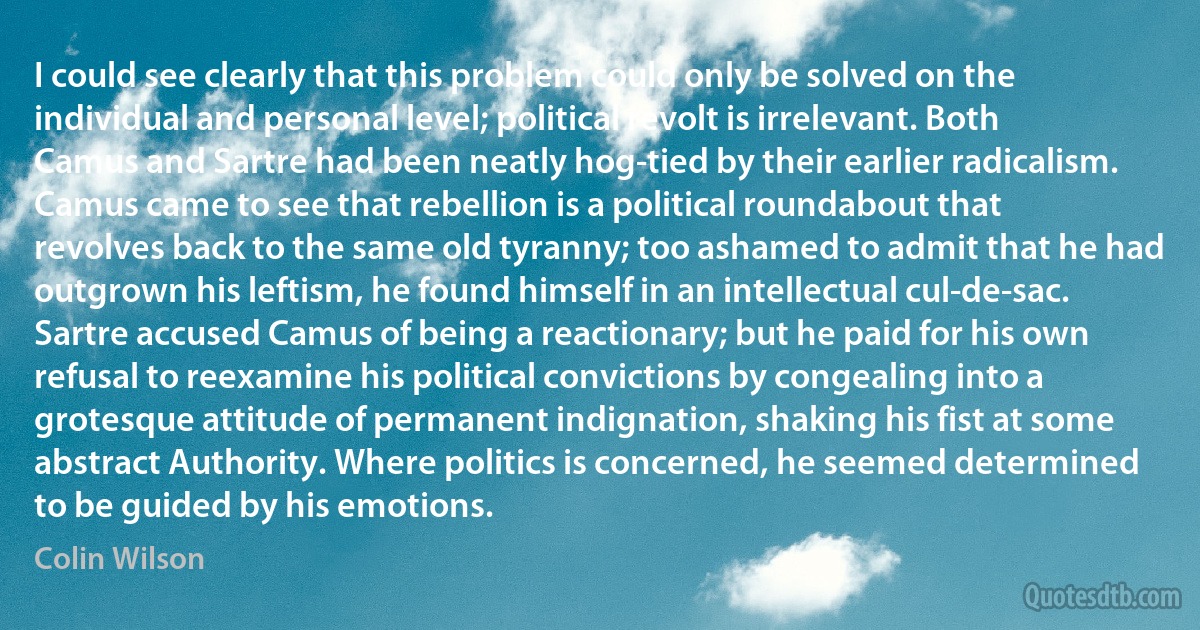 I could see clearly that this problem could only be solved on the individual and personal level; political revolt is irrelevant. Both Camus and Sartre had been neatly hog-tied by their earlier radicalism. Camus came to see that rebellion is a political roundabout that revolves back to the same old tyranny; too ashamed to admit that he had outgrown his leftism, he found himself in an intellectual cul-de-sac. Sartre accused Camus of being a reactionary; but he paid for his own refusal to reexamine his political convictions by congealing into a grotesque attitude of permanent indignation, shaking his fist at some abstract Authority. Where politics is concerned, he seemed determined to be guided by his emotions. (Colin Wilson)