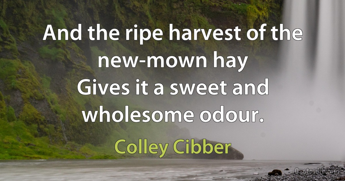 And the ripe harvest of the new-mown hay
Gives it a sweet and wholesome odour. (Colley Cibber)