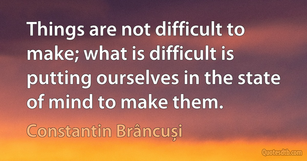 Things are not difficult to make; what is difficult is putting ourselves in the state of mind to make them. (Constantin Brâncuși)