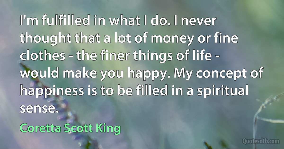 I'm fulfilled in what I do. I never thought that a lot of money or fine clothes - the finer things of life - would make you happy. My concept of happiness is to be filled in a spiritual sense. (Coretta Scott King)