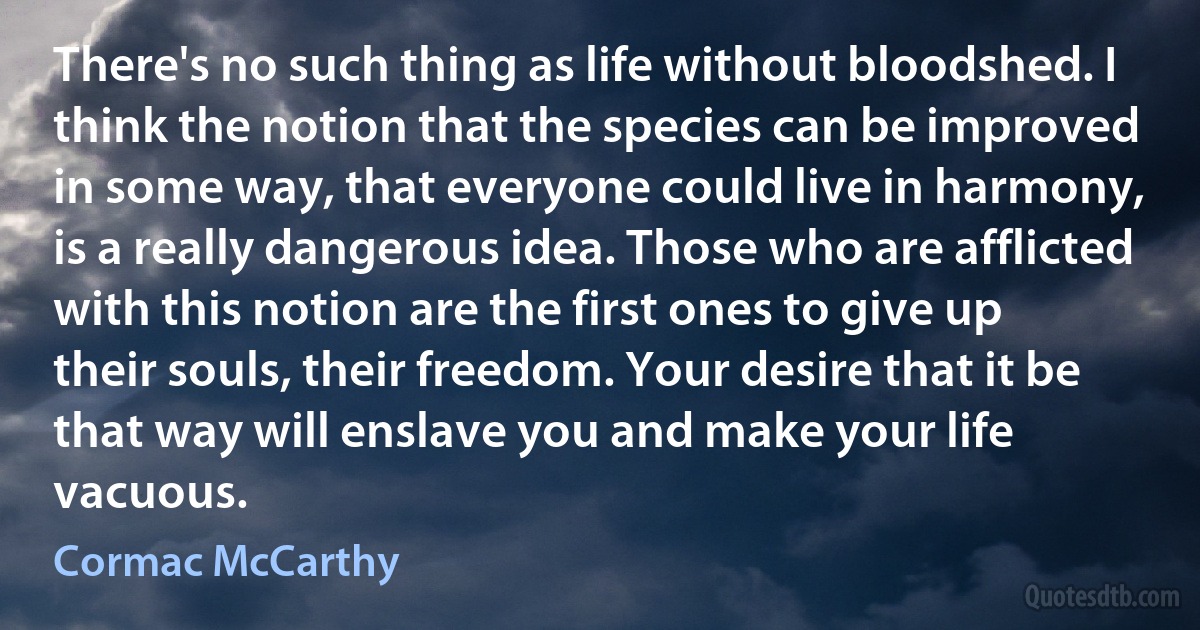 There's no such thing as life without bloodshed. I think the notion that the species can be improved in some way, that everyone could live in harmony, is a really dangerous idea. Those who are afflicted with this notion are the first ones to give up their souls, their freedom. Your desire that it be that way will enslave you and make your life vacuous. (Cormac McCarthy)