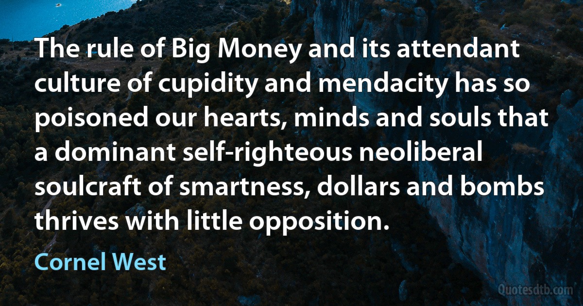 The rule of Big Money and its attendant culture of cupidity and mendacity has so poisoned our hearts, minds and souls that a dominant self-righteous neoliberal soulcraft of smartness, dollars and bombs thrives with little opposition. (Cornel West)