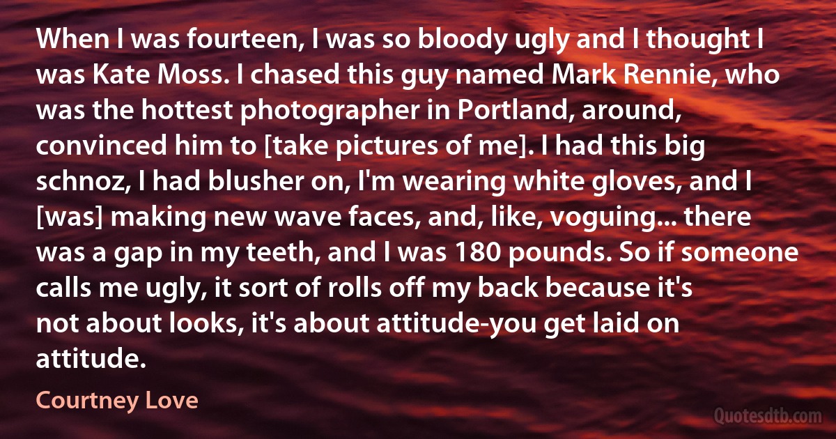 When I was fourteen, I was so bloody ugly and I thought I was Kate Moss. I chased this guy named Mark Rennie, who was the hottest photographer in Portland, around, convinced him to [take pictures of me]. I had this big schnoz, I had blusher on, I'm wearing white gloves, and I [was] making new wave faces, and, like, voguing... there was a gap in my teeth, and I was 180 pounds. So if someone calls me ugly, it sort of rolls off my back because it's not about looks, it's about attitude-you get laid on attitude. (Courtney Love)