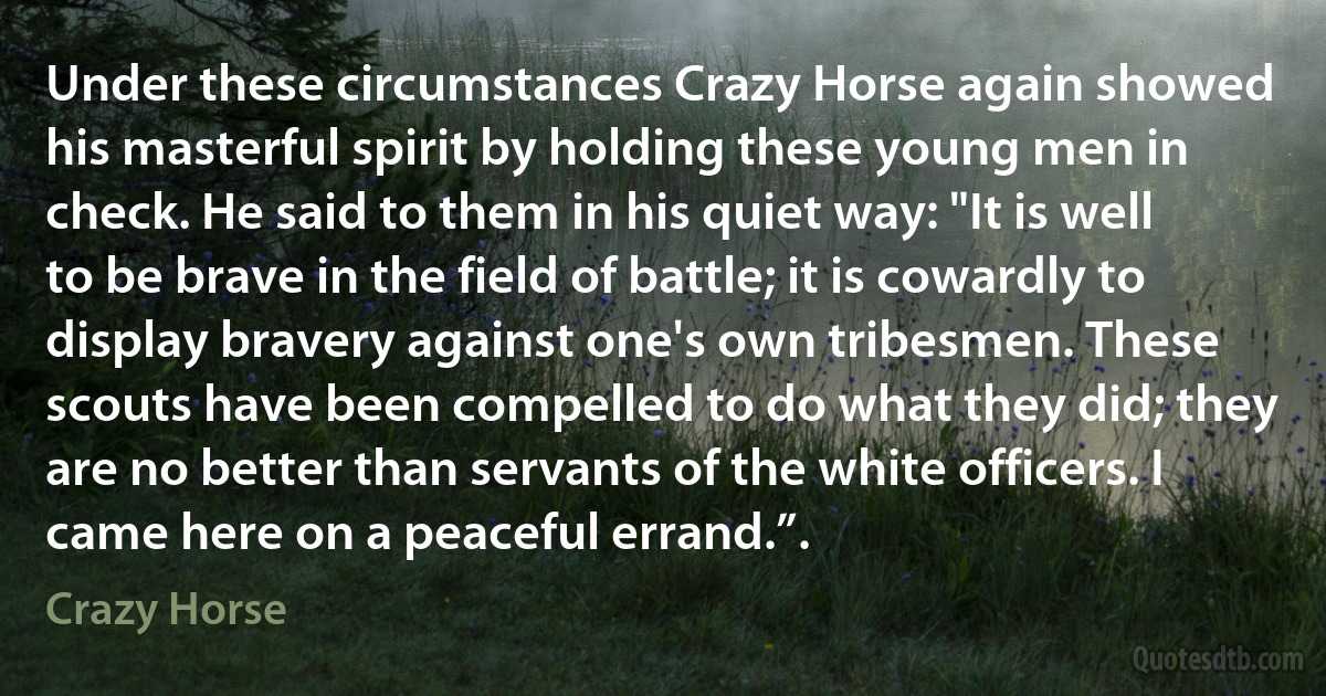 Under these circumstances Crazy Horse again showed his masterful spirit by holding these young men in check. He said to them in his quiet way: "It is well to be brave in the field of battle; it is cowardly to display bravery against one's own tribesmen. These scouts have been compelled to do what they did; they are no better than servants of the white officers. I came here on a peaceful errand.”. (Crazy Horse)