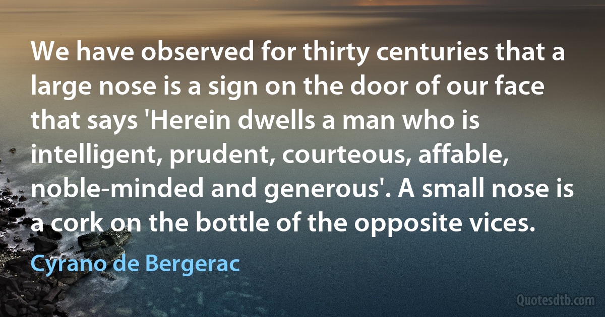 We have observed for thirty centuries that a large nose is a sign on the door of our face that says 'Herein dwells a man who is intelligent, prudent, courteous, affable, noble-minded and generous'. A small nose is a cork on the bottle of the opposite vices. (Cyrano de Bergerac)