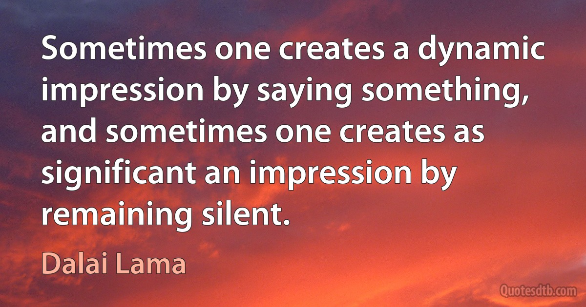 Sometimes one creates a dynamic impression by saying something, and sometimes one creates as significant an impression by remaining silent. (Dalai Lama)