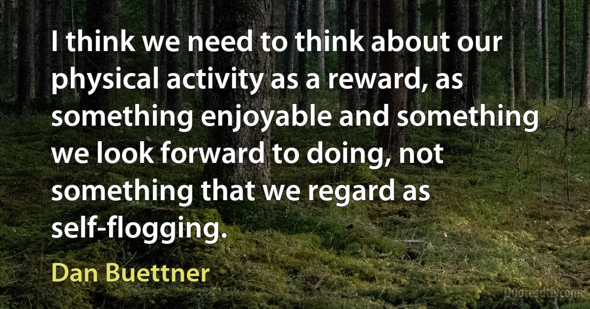 I think we need to think about our physical activity as a reward, as something enjoyable and something we look forward to doing, not something that we regard as self-flogging. (Dan Buettner)