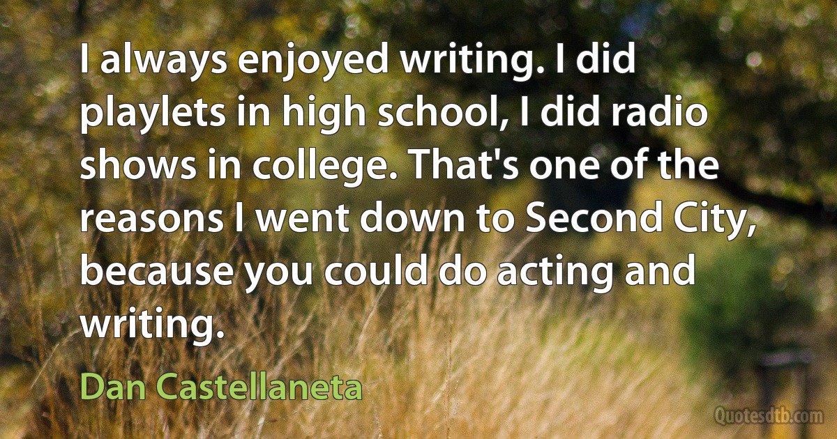 I always enjoyed writing. I did playlets in high school, I did radio shows in college. That's one of the reasons I went down to Second City, because you could do acting and writing. (Dan Castellaneta)