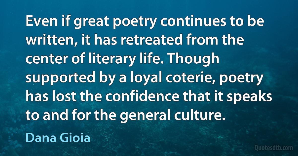 Even if great poetry continues to be written, it has retreated from the center of literary life. Though supported by a loyal coterie, poetry has lost the confidence that it speaks to and for the general culture. (Dana Gioia)