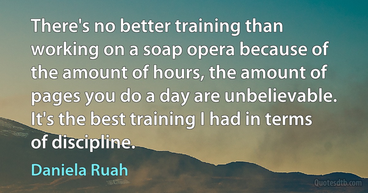 There's no better training than working on a soap opera because of the amount of hours, the amount of pages you do a day are unbelievable. It's the best training I had in terms of discipline. (Daniela Ruah)