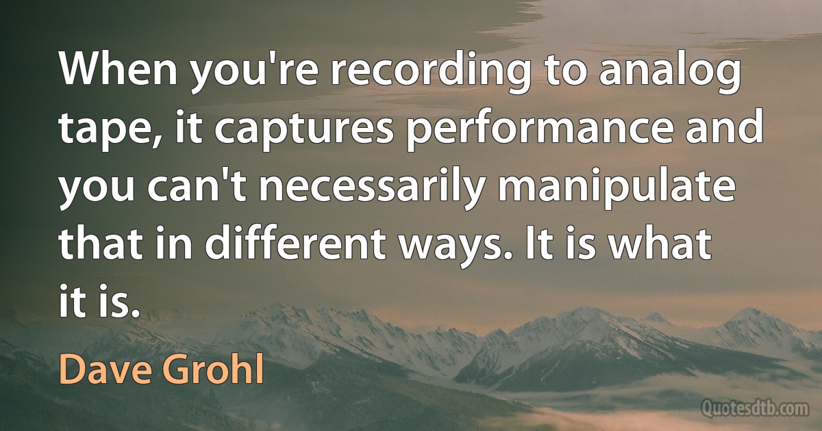 When you're recording to analog tape, it captures performance and you can't necessarily manipulate that in different ways. It is what it is. (Dave Grohl)