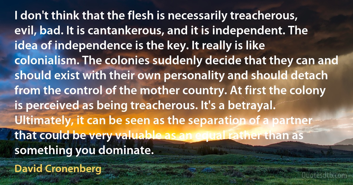 I don't think that the flesh is necessarily treacherous, evil, bad. It is cantankerous, and it is independent. The idea of independence is the key. It really is like colonialism. The colonies suddenly decide that they can and should exist with their own personality and should detach from the control of the mother country. At first the colony is perceived as being treacherous. It's a betrayal. Ultimately, it can be seen as the separation of a partner that could be very valuable as an equal rather than as something you dominate. (David Cronenberg)