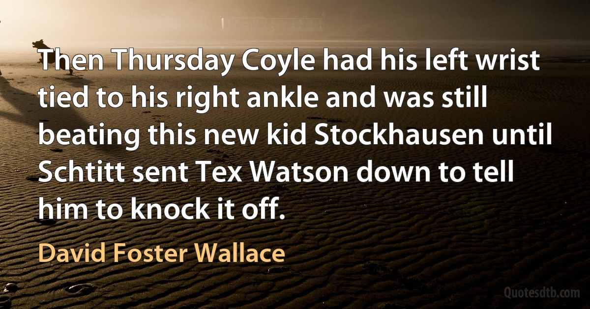 Then Thursday Coyle had his left wrist tied to his right ankle and was still beating this new kid Stockhausen until Schtitt sent Tex Watson down to tell him to knock it off. (David Foster Wallace)