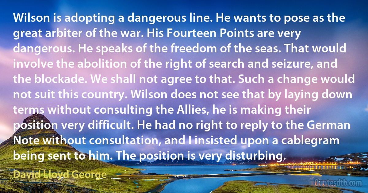 Wilson is adopting a dangerous line. He wants to pose as the great arbiter of the war. His Fourteen Points are very dangerous. He speaks of the freedom of the seas. That would involve the abolition of the right of search and seizure, and the blockade. We shall not agree to that. Such a change would not suit this country. Wilson does not see that by laying down terms without consulting the Allies, he is making their position very difficult. He had no right to reply to the German Note without consultation, and I insisted upon a cablegram being sent to him. The position is very disturbing. (David Lloyd George)