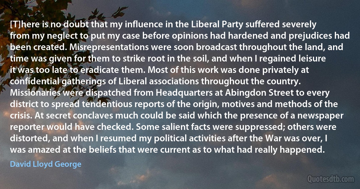 [T]here is no doubt that my influence in the Liberal Party suffered severely from my neglect to put my case before opinions had hardened and prejudices had been created. Misrepresentations were soon broadcast throughout the land, and time was given for them to strike root in the soil, and when I regained leisure it was too late to eradicate them. Most of this work was done privately at confidential gatherings of Liberal associations throughout the country. Missionaries were dispatched from Headquarters at Abingdon Street to every district to spread tendentious reports of the origin, motives and methods of the crisis. At secret conclaves much could be said which the presence of a newspaper reporter would have checked. Some salient facts were suppressed; others were distorted, and when I resumed my political activities after the War was over, I was amazed at the beliefs that were current as to what had really happened. (David Lloyd George)