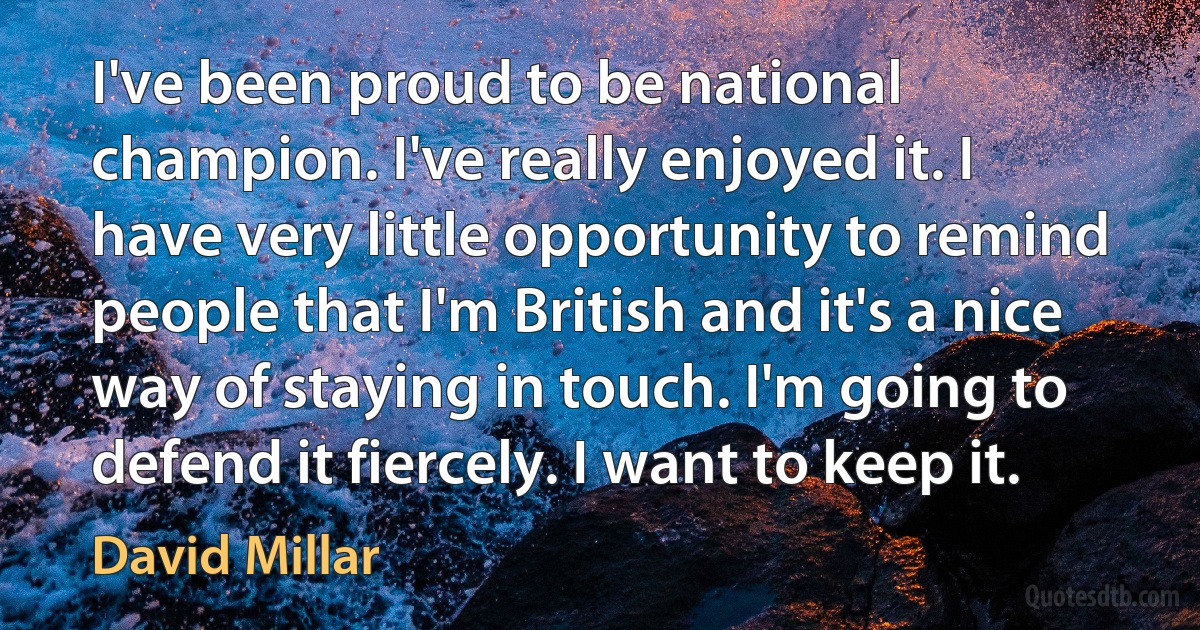 I've been proud to be national champion. I've really enjoyed it. I have very little opportunity to remind people that I'm British and it's a nice way of staying in touch. I'm going to defend it fiercely. I want to keep it. (David Millar)