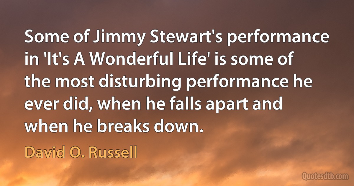 Some of Jimmy Stewart's performance in 'It's A Wonderful Life' is some of the most disturbing performance he ever did, when he falls apart and when he breaks down. (David O. Russell)