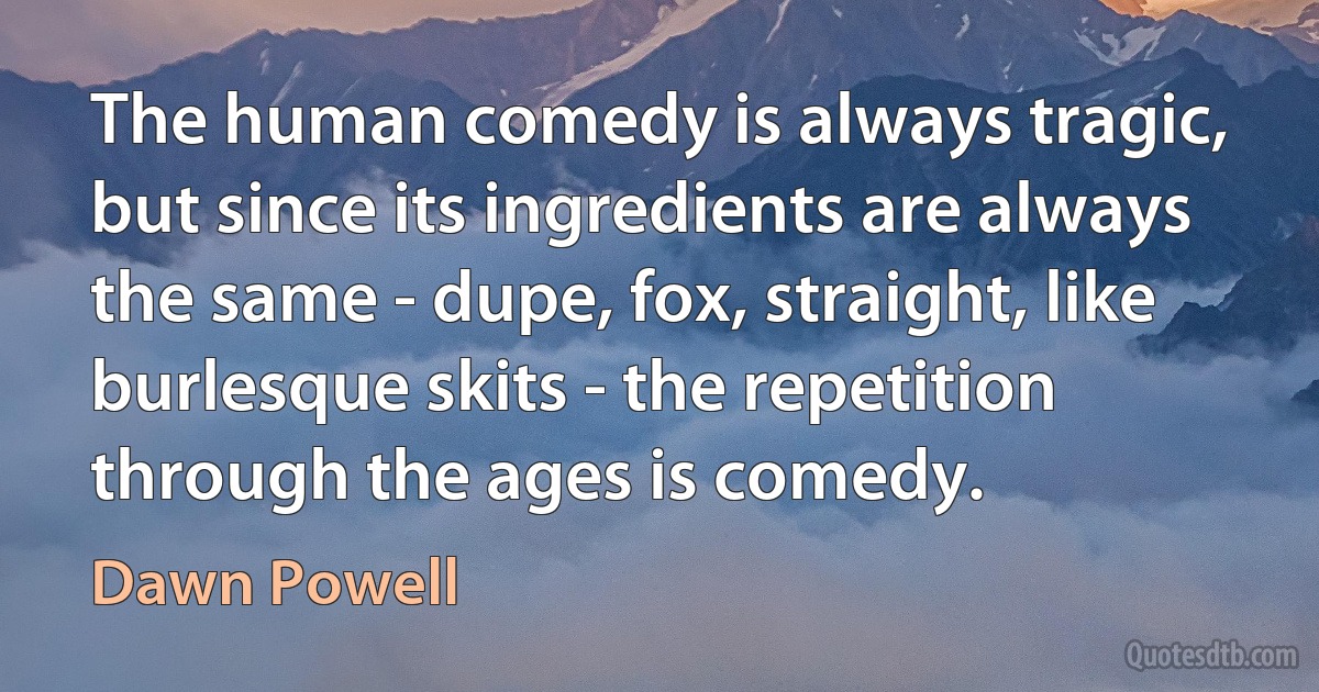 The human comedy is always tragic, but since its ingredients are always the same - dupe, fox, straight, like burlesque skits - the repetition through the ages is comedy. (Dawn Powell)