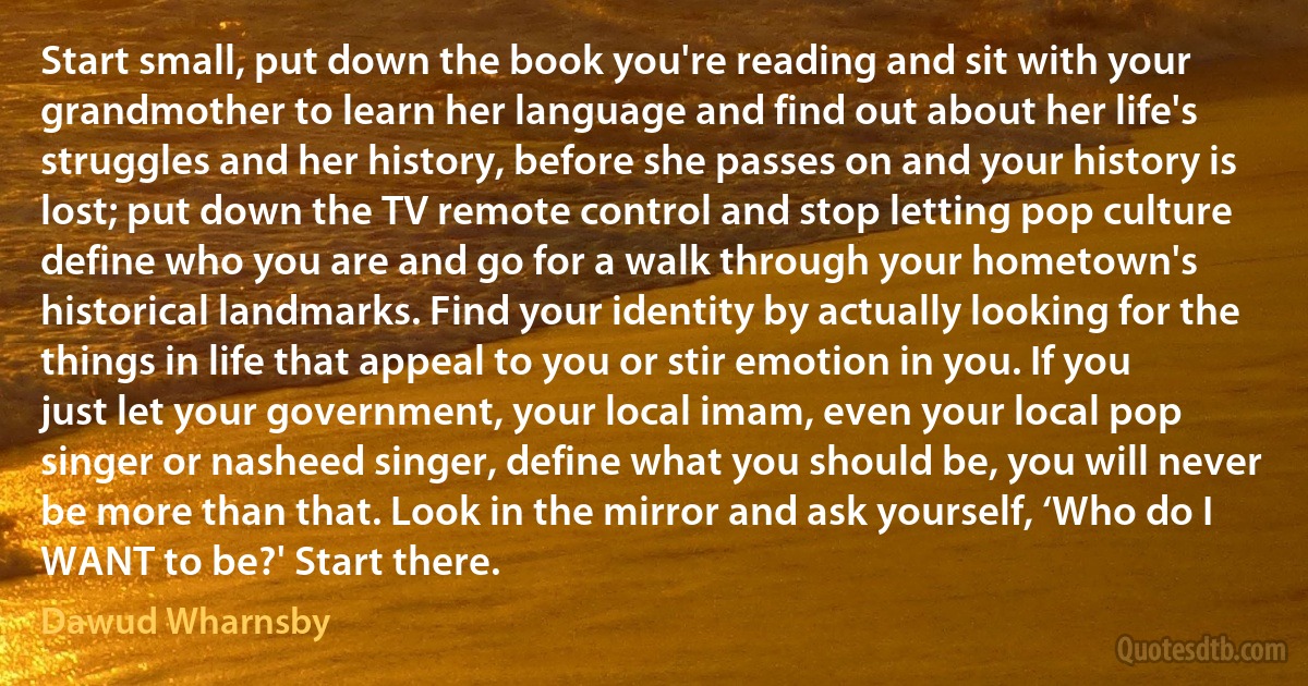 Start small, put down the book you're reading and sit with your grandmother to learn her language and find out about her life's struggles and her history, before she passes on and your history is lost; put down the TV remote control and stop letting pop culture define who you are and go for a walk through your hometown's historical landmarks. Find your identity by actually looking for the things in life that appeal to you or stir emotion in you. If you just let your government, your local imam, even your local pop singer or nasheed singer, define what you should be, you will never be more than that. Look in the mirror and ask yourself, ‘Who do I WANT to be?' Start there. (Dawud Wharnsby)