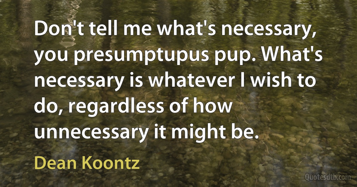 Don't tell me what's necessary, you presumptupus pup. What's necessary is whatever I wish to do, regardless of how unnecessary it might be. (Dean Koontz)