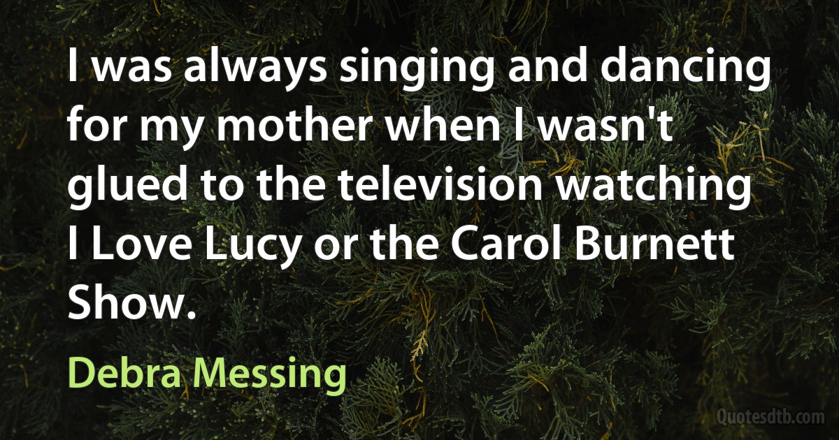 I was always singing and dancing for my mother when I wasn't glued to the television watching I Love Lucy or the Carol Burnett Show. (Debra Messing)