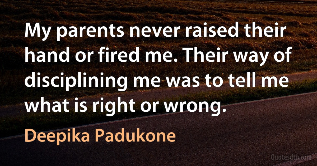 My parents never raised their hand or fired me. Their way of disciplining me was to tell me what is right or wrong. (Deepika Padukone)