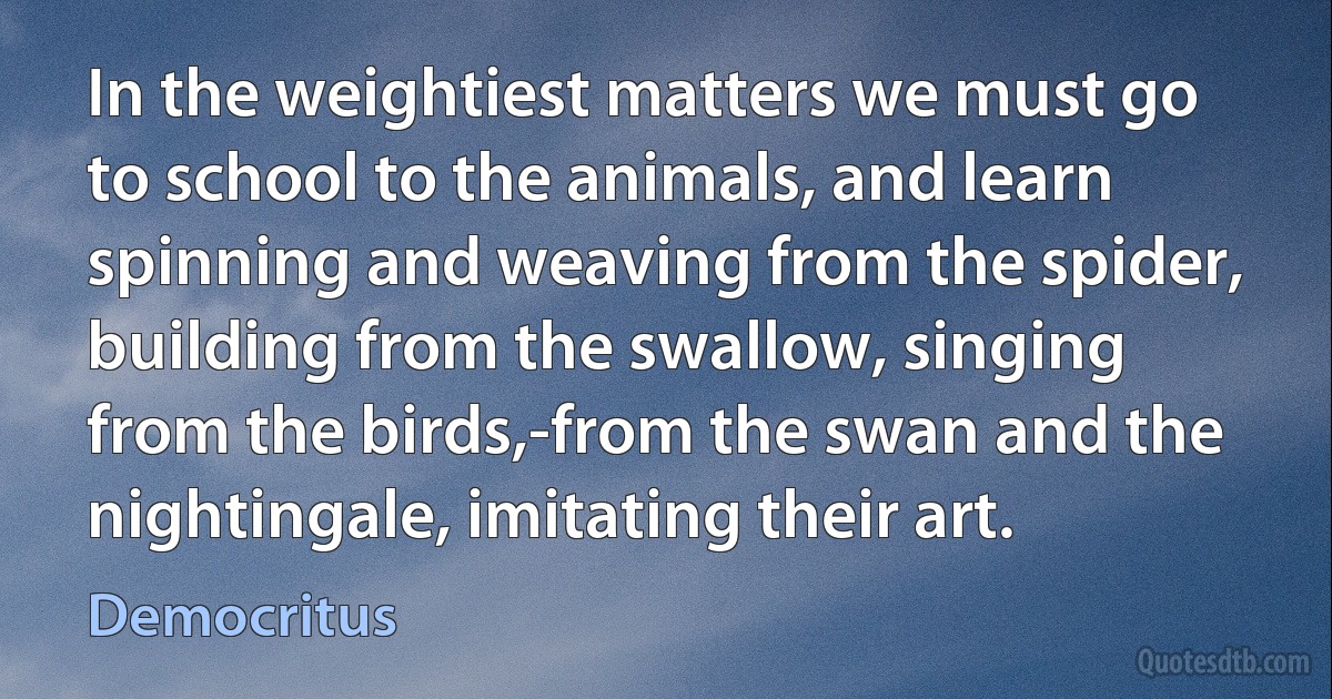 In the weightiest matters we must go to school to the animals, and learn spinning and weaving from the spider, building from the swallow, singing from the birds,-from the swan and the nightingale, imitating their art. (Democritus)