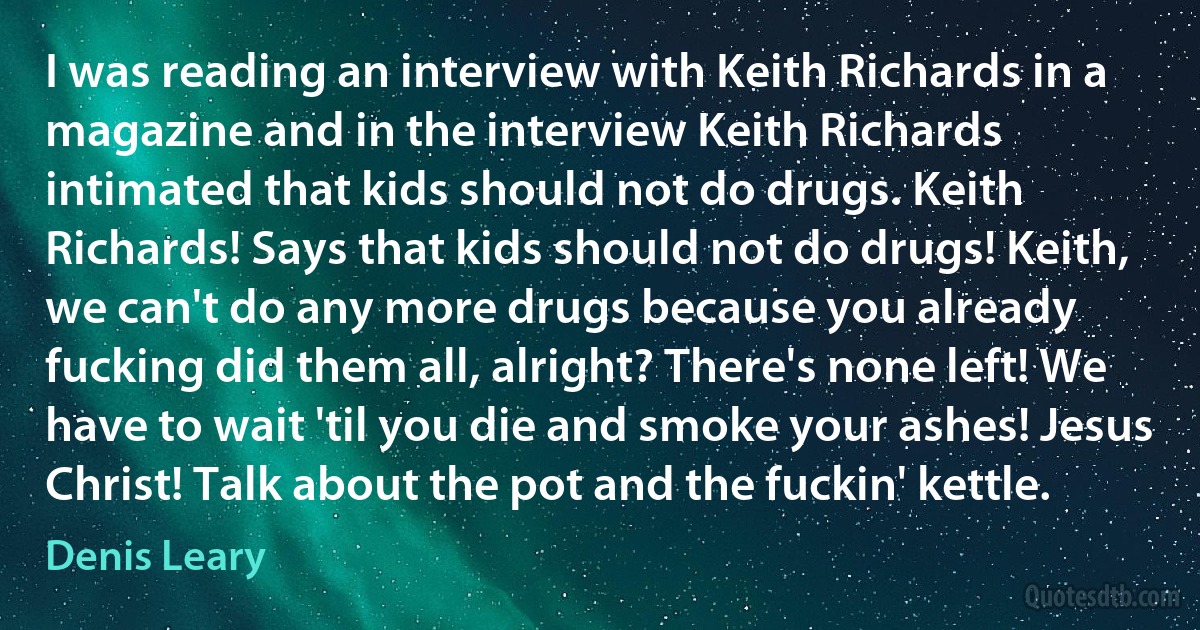 I was reading an interview with Keith Richards in a magazine and in the interview Keith Richards intimated that kids should not do drugs. Keith Richards! Says that kids should not do drugs! Keith, we can't do any more drugs because you already fucking did them all, alright? There's none left! We have to wait 'til you die and smoke your ashes! Jesus Christ! Talk about the pot and the fuckin' kettle. (Denis Leary)