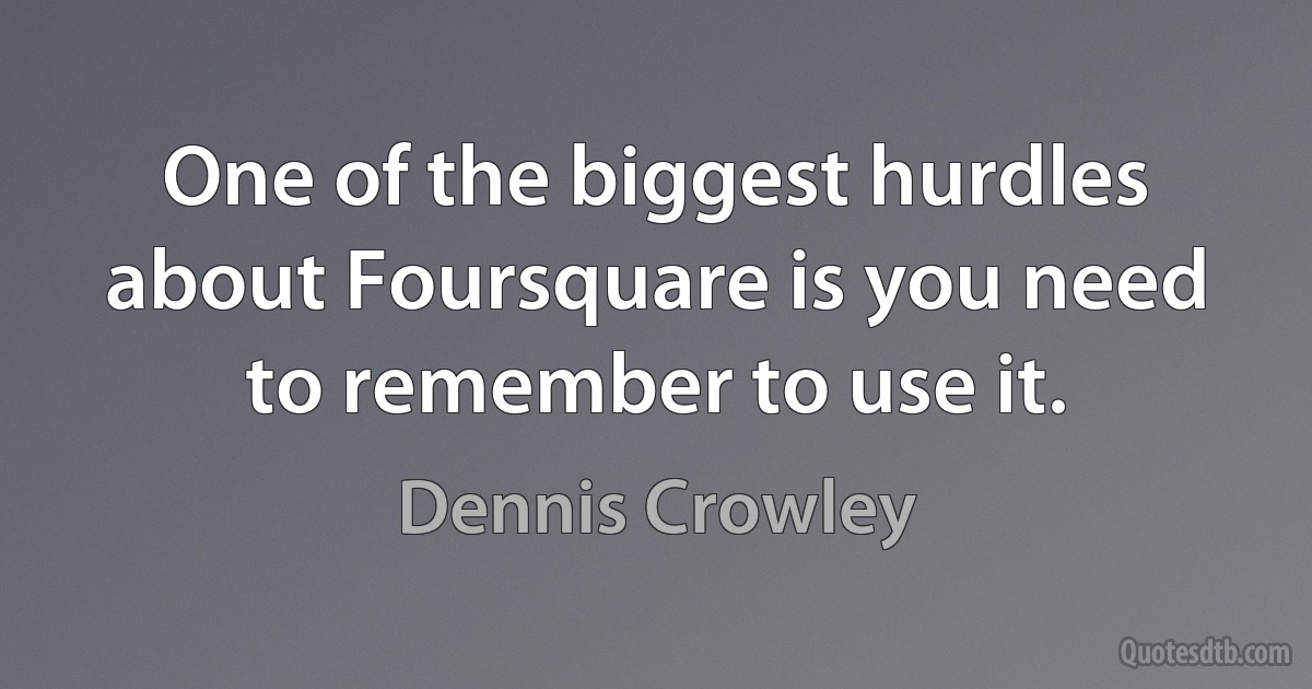 One of the biggest hurdles about Foursquare is you need to remember to use it. (Dennis Crowley)