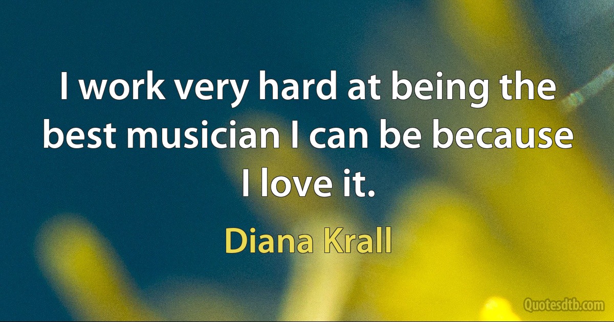 I work very hard at being the best musician I can be because I love it. (Diana Krall)